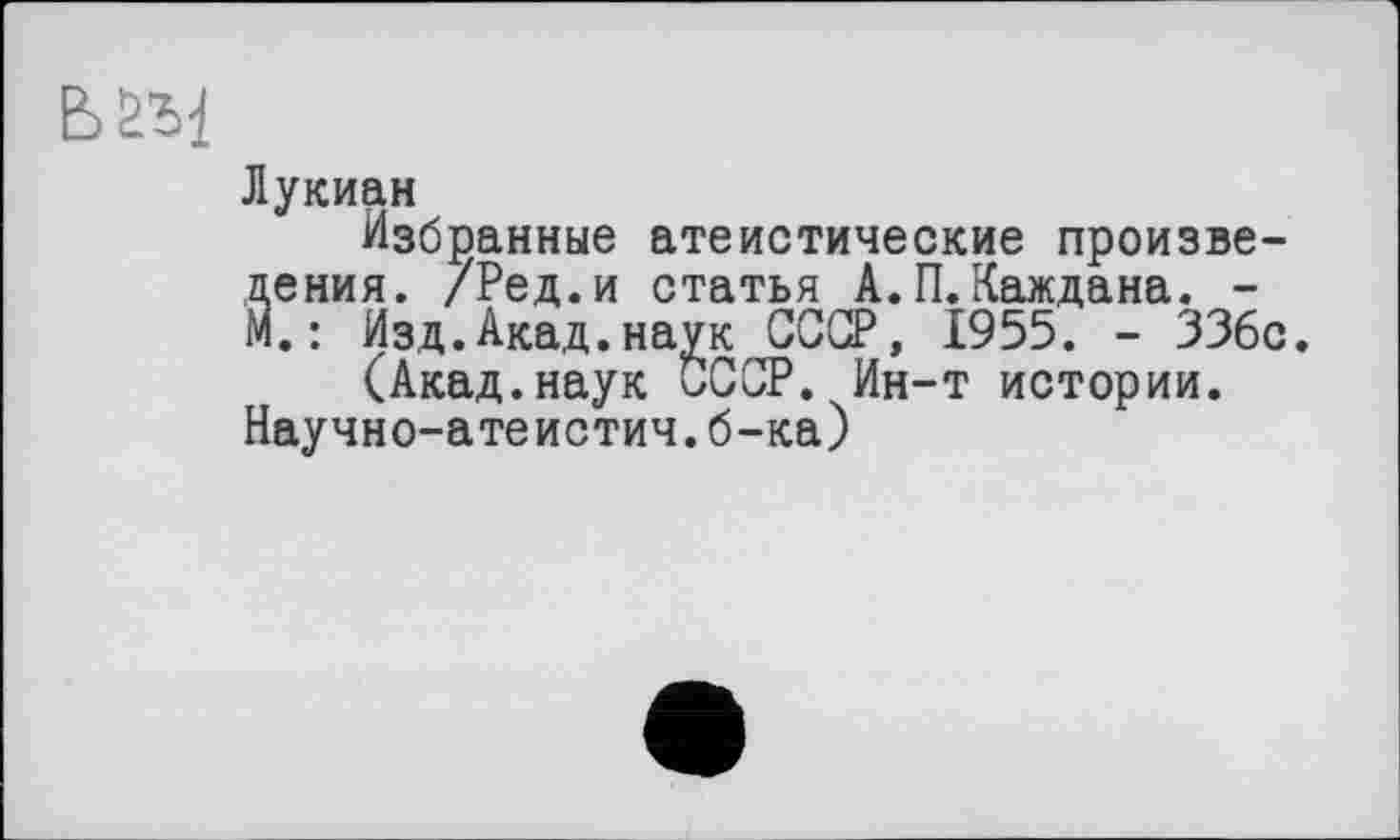 ﻿Лукиан
Избранные атеистические произве-Йения. /Ред.и статья А.П. Каждана. -.: Изд.Акад.наук СССР, 1955. - 336с.
(Акад.наук СССР. Ин-т истории. Научно-атеистич.б-ка)